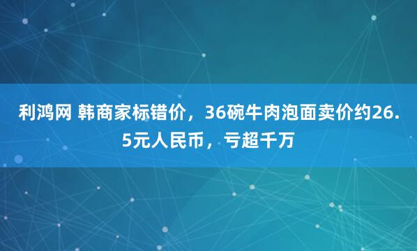 利鸿网 韩商家标错价，36碗牛肉泡面卖价约26.5元人民币，亏超千万