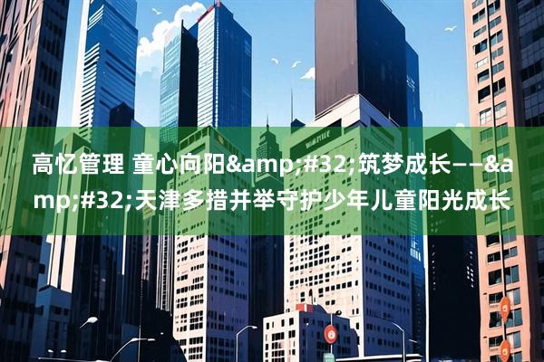 高忆管理 童心向阳&#32;筑梦成长——&#32;天津多措并举守护少年儿童阳光成长