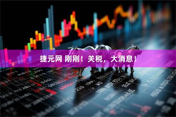 捷元网 刚刚！关税，大消息！