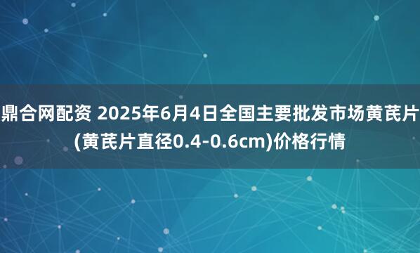鼎合网配资 2025年6月4日全国主要批发市场黄芪片(黄芪片直径0.4-0.6cm)价格行情