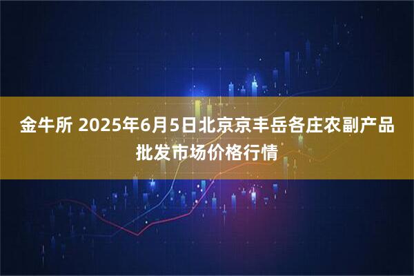 金牛所 2025年6月5日北京京丰岳各庄农副产品批发市场价格行情