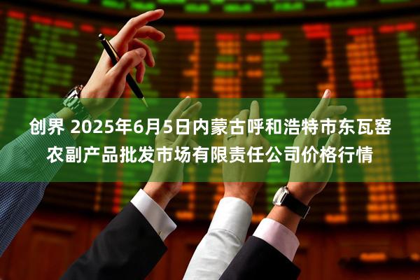 创界 2025年6月5日内蒙古呼和浩特市东瓦窑农副产品批发市场有限责任公司价格行情