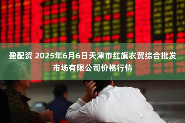 盈配资 2025年6月6日天津市红旗农贸综合批发市场有限公司价格行情