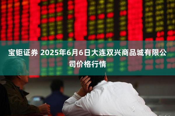 宝钜证券 2025年6月6日大连双兴商品城有限公司价格行情