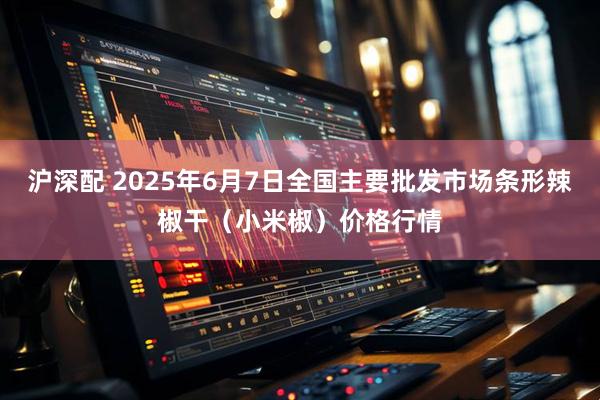 沪深配 2025年6月7日全国主要批发市场条形辣椒干（小米椒）价格行情