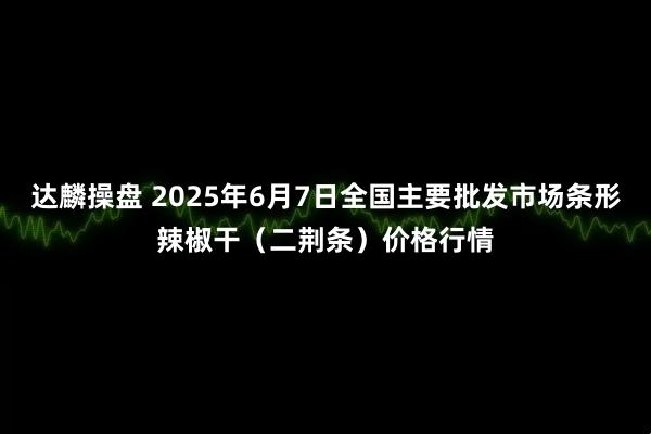 达麟操盘 2025年6月7日全国主要批发市场条形辣椒干（二荆条）价格行情