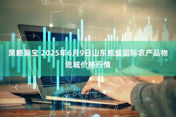 策略聚宝 2025年6月9日山东凯盛国际农产品物流城价格行情