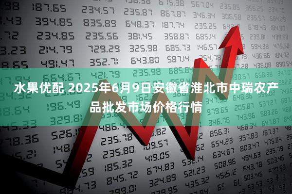 水果优配 2025年6月9日安徽省淮北市中瑞农产品批发市场价格行情
