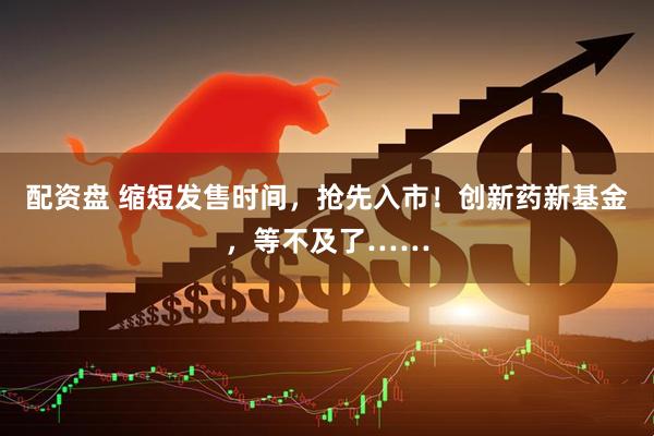 配资盘 缩短发售时间，抢先入市！创新药新基金，等不及了……