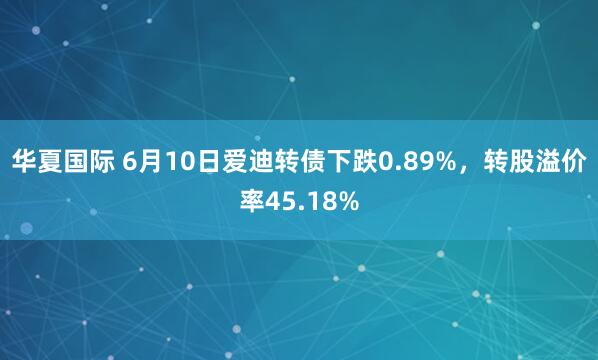 华夏国际 6月10日爱迪转债下跌0.89%，转股溢价率45.18%