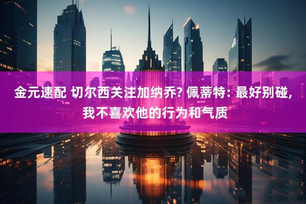金元速配 切尔西关注加纳乔? 佩蒂特: 最好别碰, 我不喜欢他的行为和气质