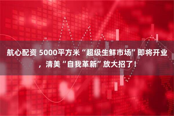航心配资 5000平方米“超级生鲜市场”即将开业，清美“自我革新”放大招了！