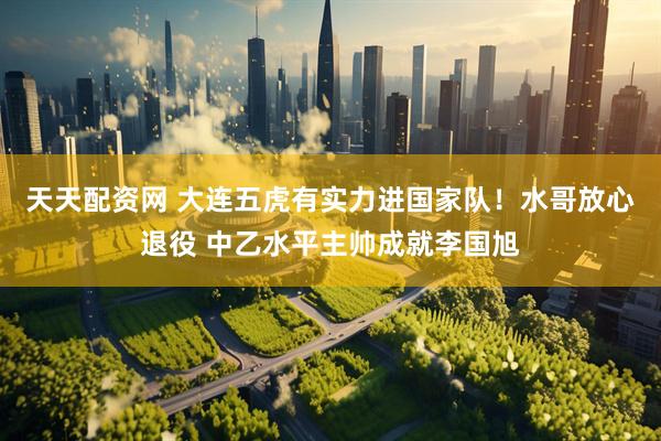 天天配资网 大连五虎有实力进国家队！水哥放心退役 中乙水平主帅成就李国旭