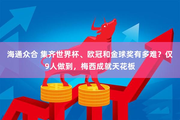 海通众合 集齐世界杯、欧冠和金球奖有多难？仅9人做到，梅西成就天花板
