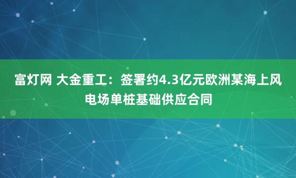 富灯网 大金重工：签署约4.3亿元欧洲某海上风电场单桩基础供应合同