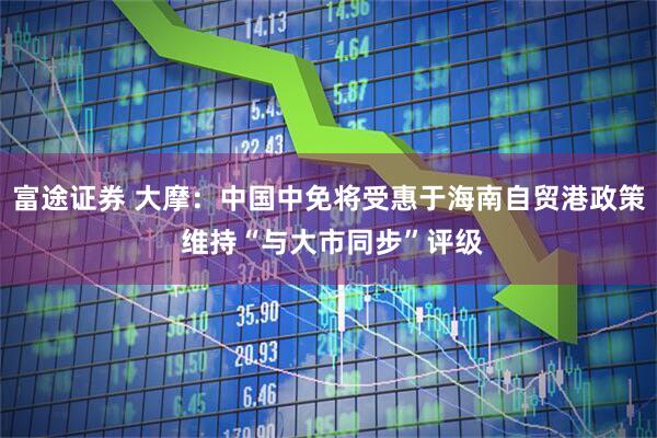 富途证券 大摩：中国中免将受惠于海南自贸港政策 维持“与大市同步”评级
