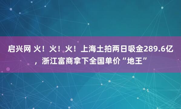 启兴网 火！火！火！上海土拍两日吸金289.6亿，浙江富商拿下全国单价“地王”