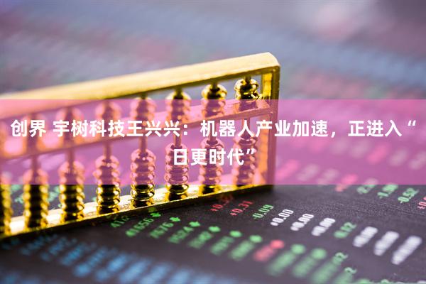 创界 宇树科技王兴兴：机器人产业加速，正进入“日更时代”
