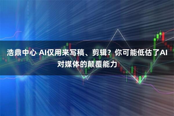 浩鼎中心 AI仅用来写稿、剪辑？你可能低估了AI对媒体的颠覆能力