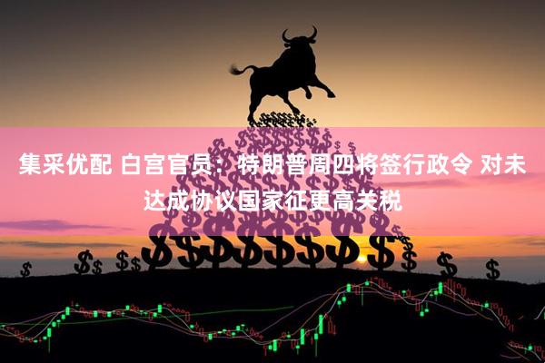 集采优配 白宫官员：特朗普周四将签行政令 对未达成协议国家征更高关税