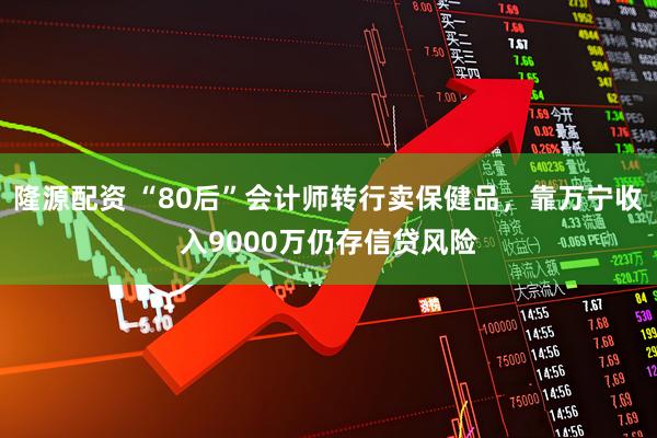 隆源配资 “80后”会计师转行卖保健品，靠万宁收入9000万仍存信贷风险