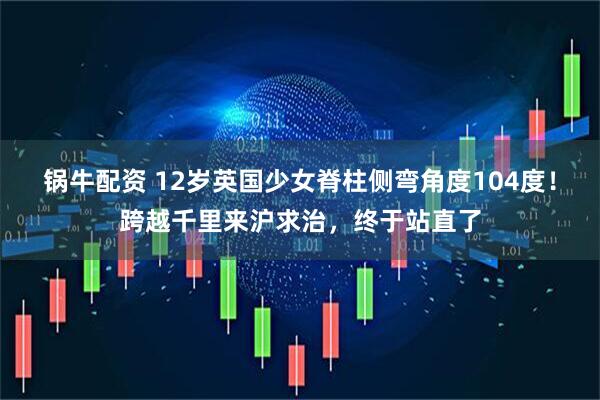 锅牛配资 12岁英国少女脊柱侧弯角度104度！跨越千里来沪求治，终于站直了