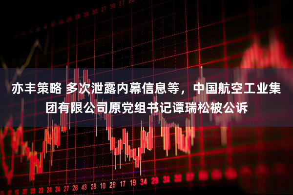 亦丰策略 多次泄露内幕信息等，中国航空工业集团有限公司原党组书记谭瑞松被公诉