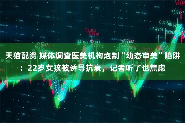 天猫配资 媒体调查医美机构炮制“幼态审美”陷阱：22岁女孩被诱导抗衰，记者听了也焦虑