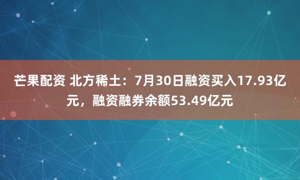 芒果配资 北方稀土：7月30日融资买入17.93亿元，融资融券余额53.49亿元