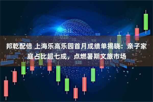 邦乾配倍 上海乐高乐园首月成绩单揭晓：亲子家庭占比超七成，点燃暑期文旅市场
