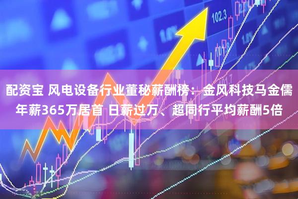 配资宝 风电设备行业董秘薪酬榜：金风科技马金儒年薪365万居首 日薪过万、超同行平均薪酬5倍
