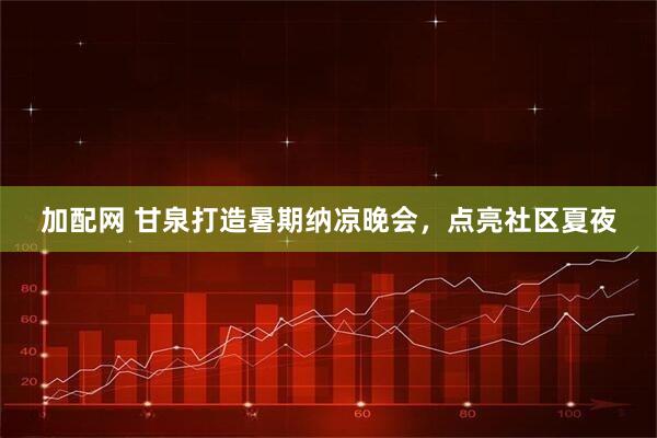 加配网 甘泉打造暑期纳凉晚会，点亮社区夏夜