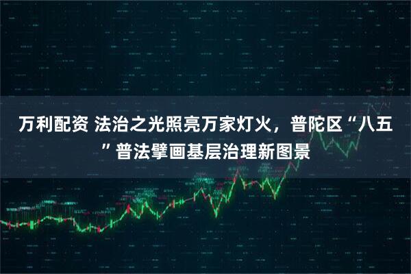 万利配资 法治之光照亮万家灯火，普陀区“八五”普法擘画基层治理新图景