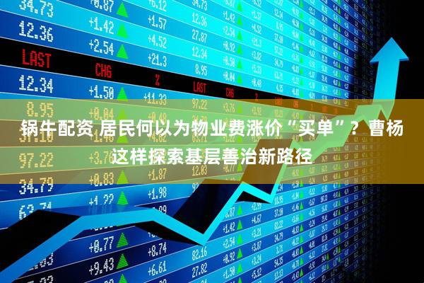 锅牛配资 居民何以为物业费涨价“买单”？曹杨这样探索基层善治新路径