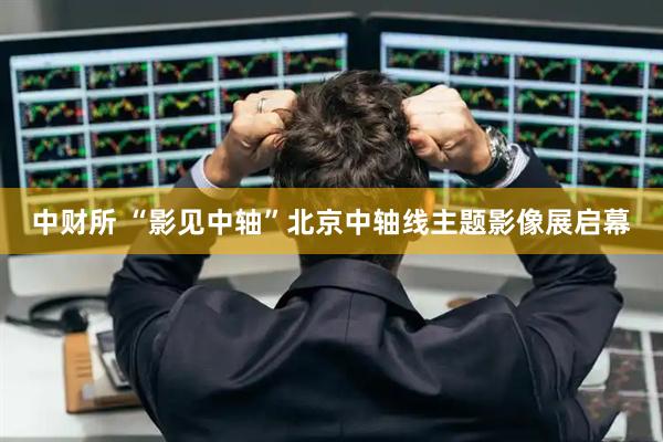 中财所 “影见中轴”北京中轴线主题影像展启幕