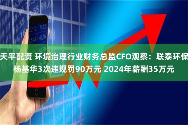 天平配资 环境治理行业财务总监CFO观察：联泰环保杨基华3次违规罚90万元 2024年薪酬35万元