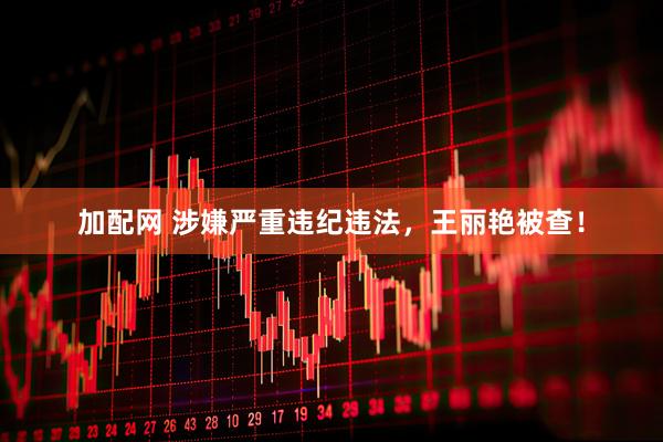 加配网 涉嫌严重违纪违法，王丽艳被查！