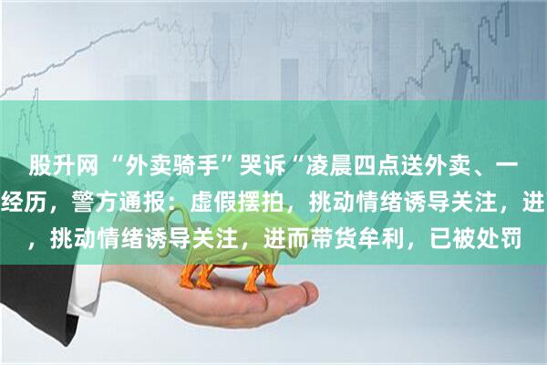 股升网 “外卖骑手”哭诉“凌晨四点送外卖、一个差评一天白干”悲惨经历，警方通报：虚假摆拍，挑动情绪诱导关注，进而带货牟利，已被处罚