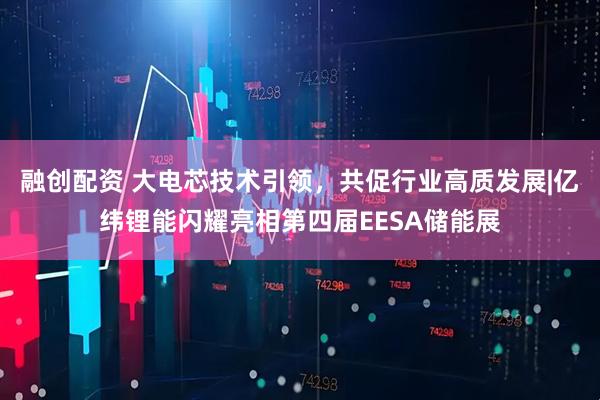 融创配资 大电芯技术引领，共促行业高质发展|亿纬锂能闪耀亮相第四届EESA储能展