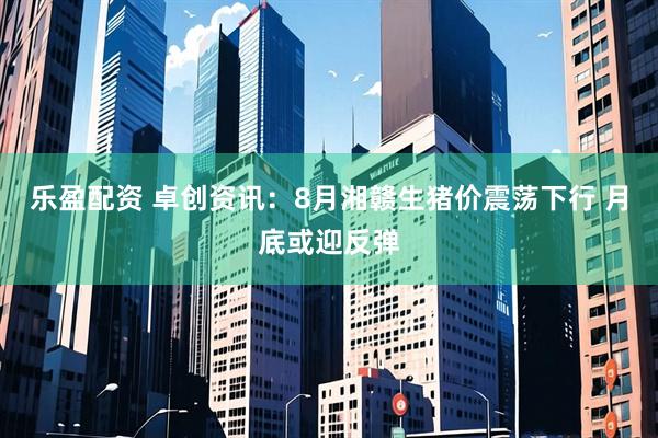 乐盈配资 卓创资讯：8月湘赣生猪价震荡下行 月底或迎反弹