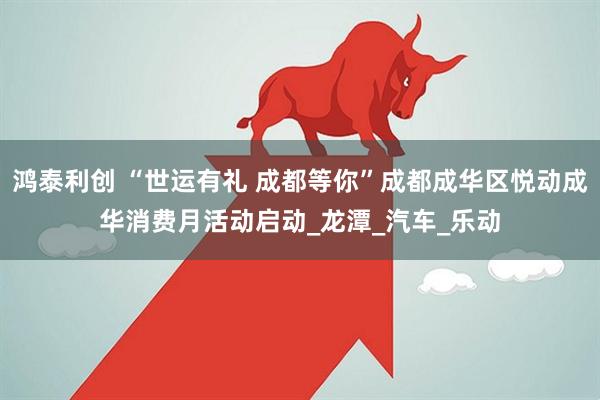 鸿泰利创 “世运有礼 成都等你”成都成华区悦动成华消费月活动启动_龙潭_汽车_乐动