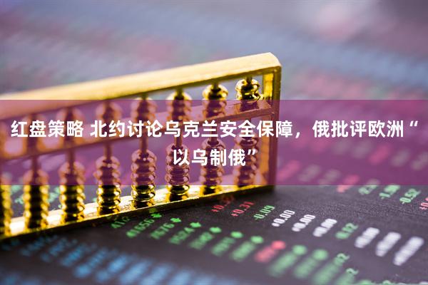 红盘策略 北约讨论乌克兰安全保障，俄批评欧洲“以乌制俄”