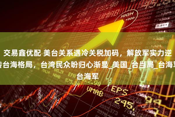 交易鑫优配 美台关系遇冷关税加码，解放军实力逆转台海格局，台湾民众盼归心渐显_美国_台当局_台海军