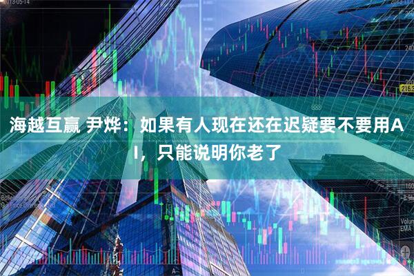 海越互赢 尹烨：如果有人现在还在迟疑要不要用AI，只能说明你老了