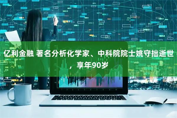 亿利金融 著名分析化学家、中科院院士姚守拙逝世，享年90岁
