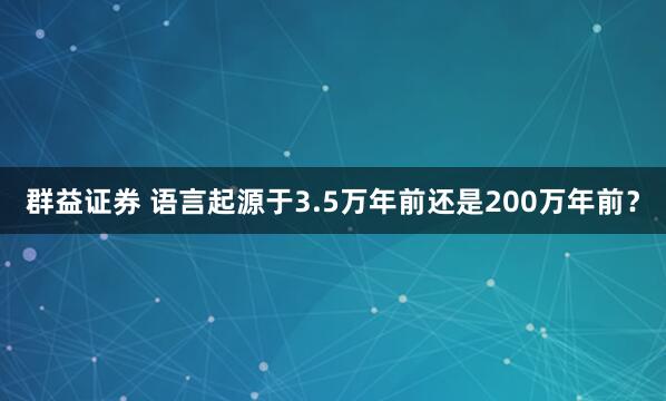 群益证券 语言起源于3.5万年前还是200万年前？