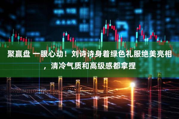 聚赢盘 一眼心动！刘诗诗身着绿色礼服绝美亮相，清冷气质和高级感都拿捏