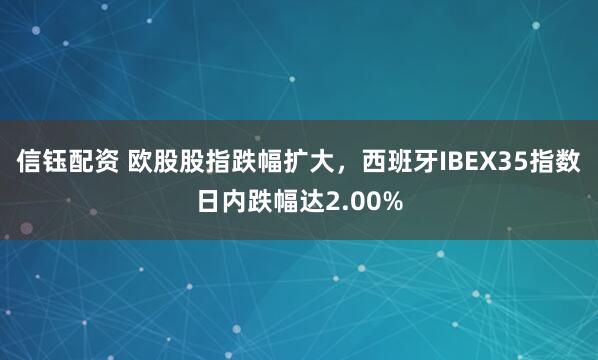 信钰配资 欧股股指跌幅扩大，西班牙IBEX35指数日内跌幅达2.00%