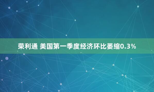 荣利通 美国第一季度经济环比萎缩0.3%