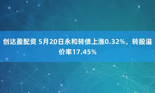 创达盈配资 5月20日永和转债上涨0.32%，转股溢价率17.45%